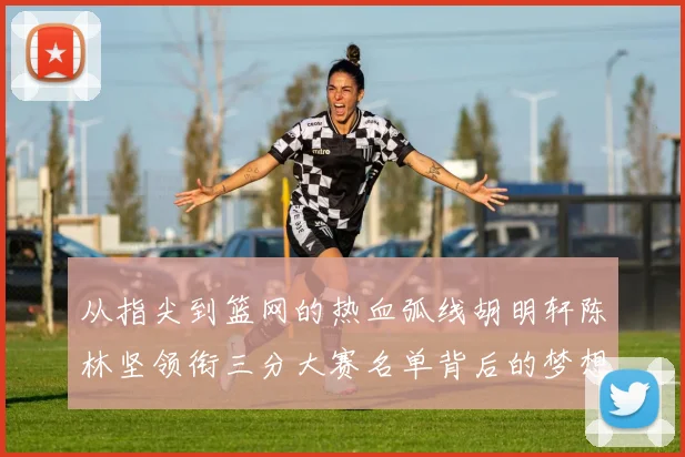 从指尖到篮网的热血弧线胡明轩陈林坚领衔三分大赛名单背后的梦想与心跳